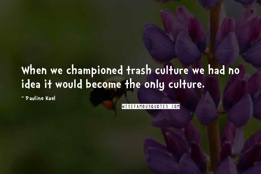 Pauline Kael Quotes: When we championed trash culture we had no idea it would become the only culture.