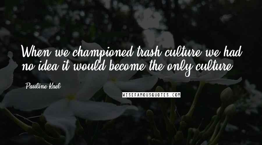 Pauline Kael Quotes: When we championed trash culture we had no idea it would become the only culture.