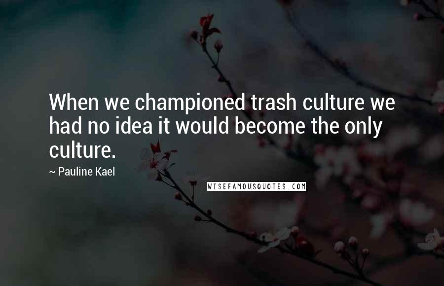 Pauline Kael Quotes: When we championed trash culture we had no idea it would become the only culture.