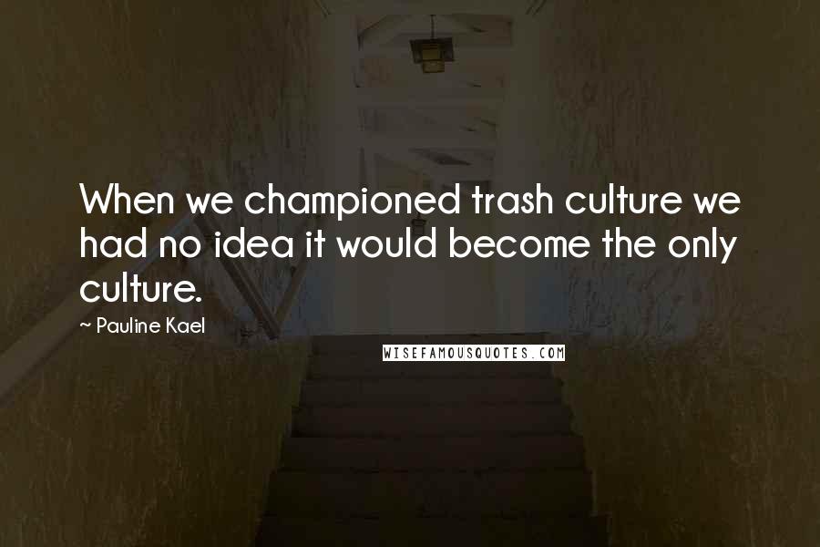 Pauline Kael Quotes: When we championed trash culture we had no idea it would become the only culture.