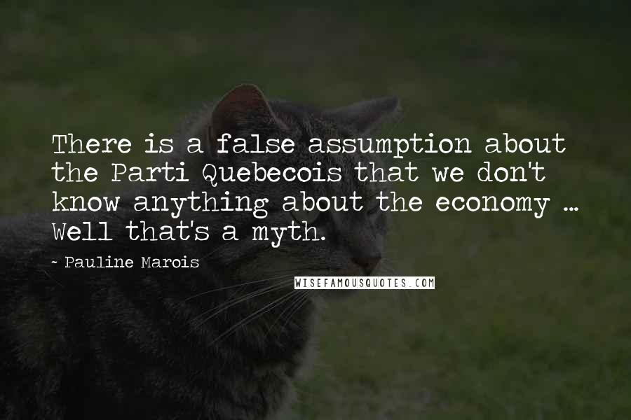 Pauline Marois Quotes: There is a false assumption about the Parti Quebecois that we don't know anything about the economy ... Well that's a myth.