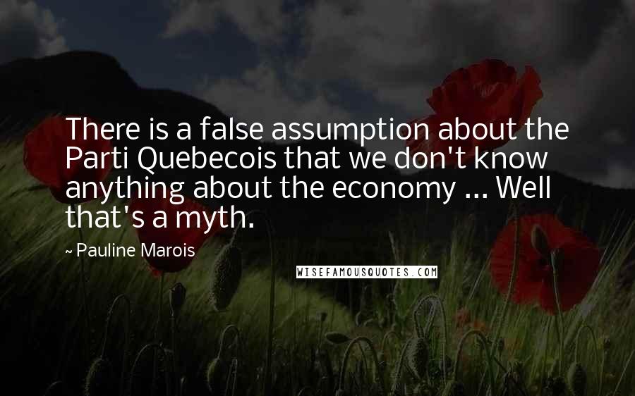 Pauline Marois Quotes: There is a false assumption about the Parti Quebecois that we don't know anything about the economy ... Well that's a myth.