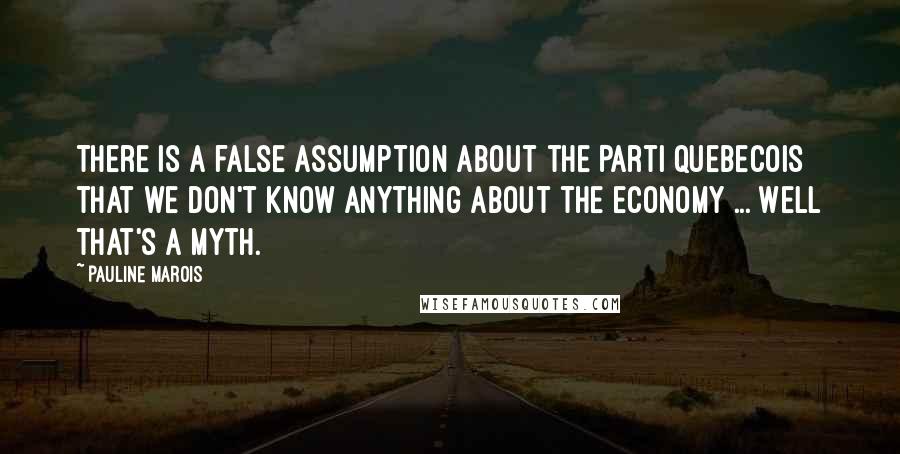 Pauline Marois Quotes: There is a false assumption about the Parti Quebecois that we don't know anything about the economy ... Well that's a myth.