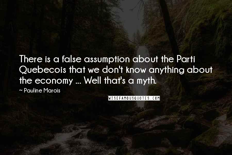 Pauline Marois Quotes: There is a false assumption about the Parti Quebecois that we don't know anything about the economy ... Well that's a myth.