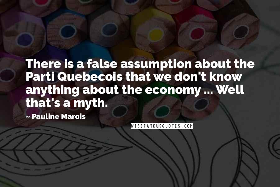 Pauline Marois Quotes: There is a false assumption about the Parti Quebecois that we don't know anything about the economy ... Well that's a myth.