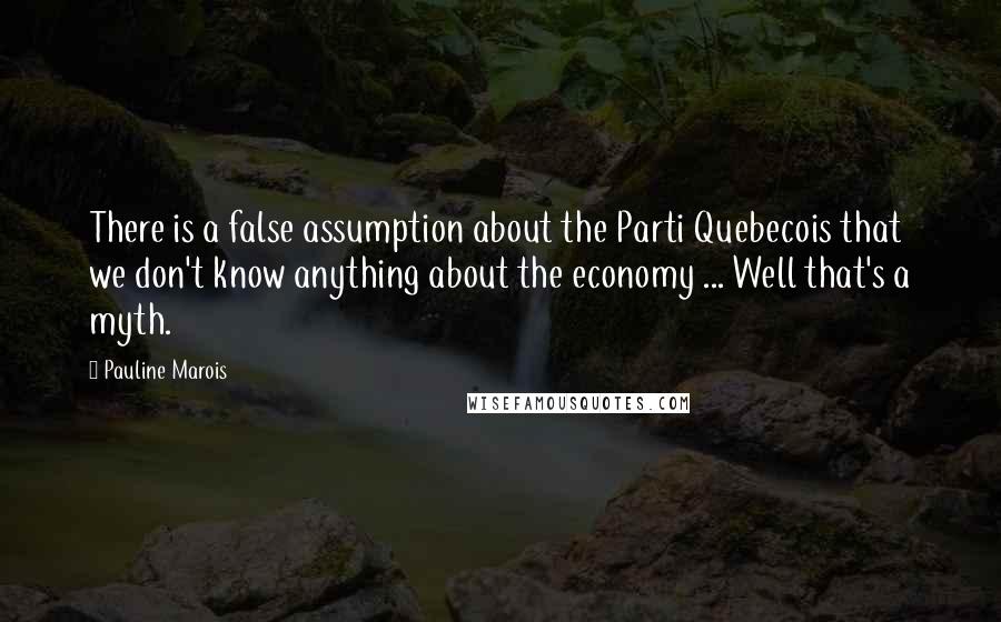 Pauline Marois Quotes: There is a false assumption about the Parti Quebecois that we don't know anything about the economy ... Well that's a myth.