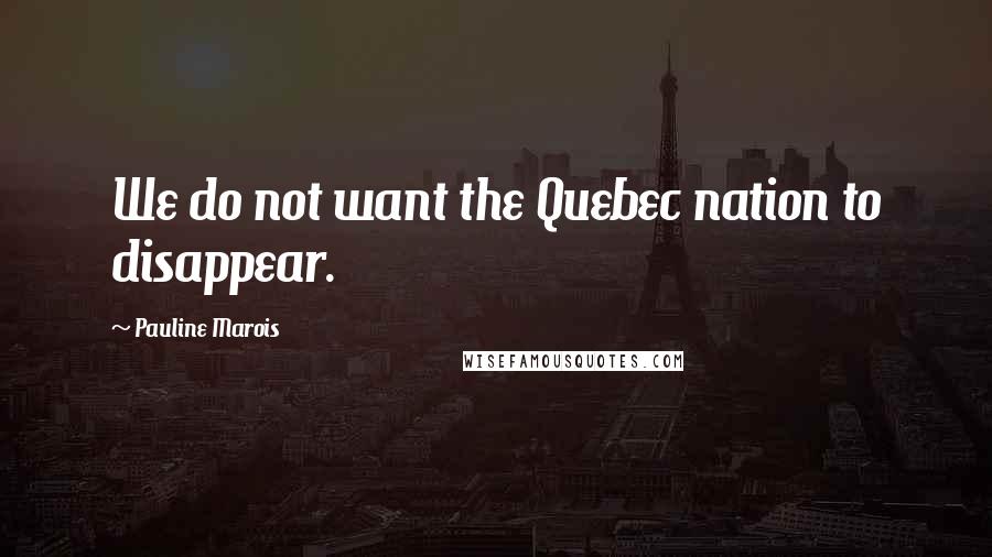 Pauline Marois Quotes: We do not want the Quebec nation to disappear.