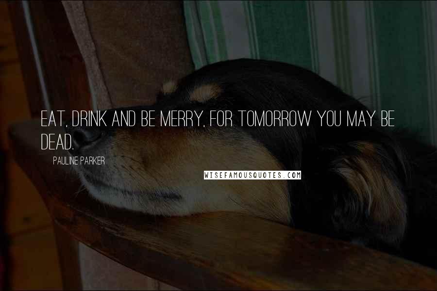 Pauline Parker Quotes: Eat, drink and be merry, for tomorrow you may be dead.