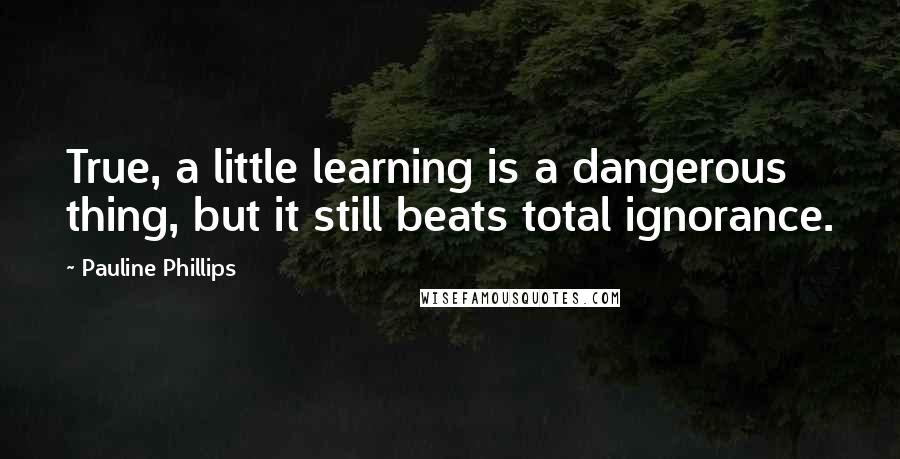 Pauline Phillips Quotes: True, a little learning is a dangerous thing, but it still beats total ignorance.