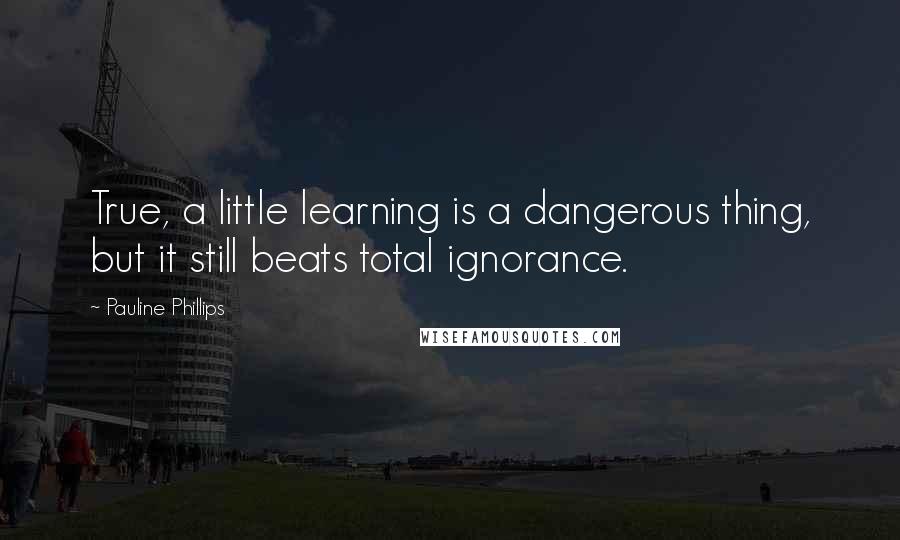 Pauline Phillips Quotes: True, a little learning is a dangerous thing, but it still beats total ignorance.