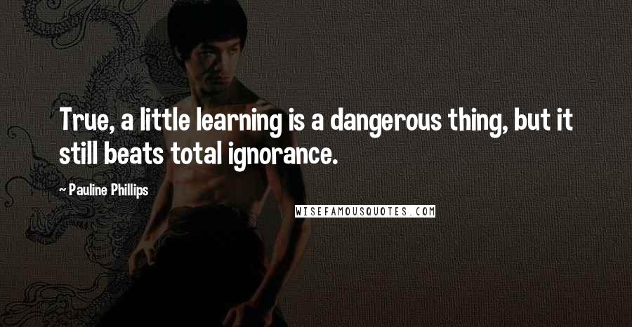 Pauline Phillips Quotes: True, a little learning is a dangerous thing, but it still beats total ignorance.