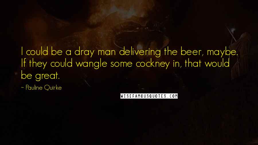 Pauline Quirke Quotes: I could be a dray man delivering the beer, maybe. If they could wangle some cockney in, that would be great.