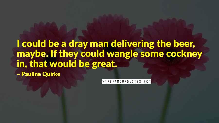 Pauline Quirke Quotes: I could be a dray man delivering the beer, maybe. If they could wangle some cockney in, that would be great.