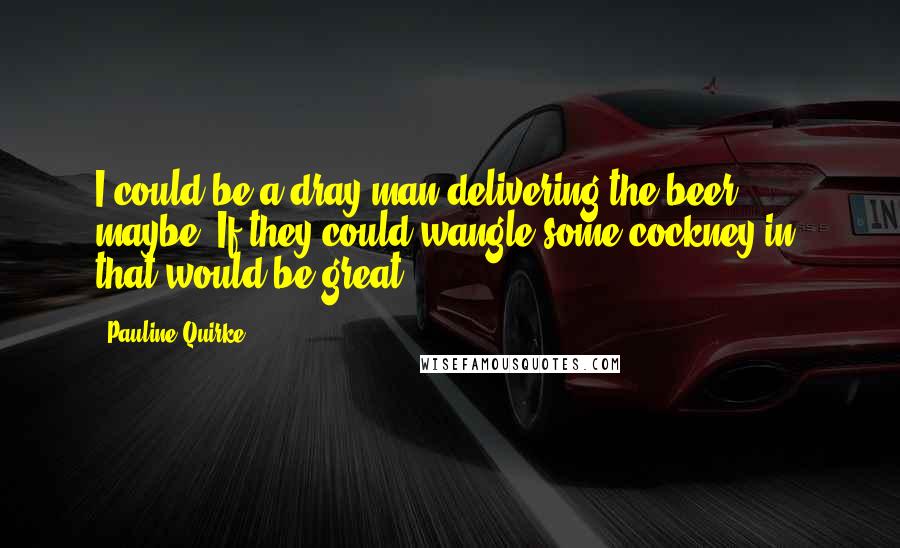 Pauline Quirke Quotes: I could be a dray man delivering the beer, maybe. If they could wangle some cockney in, that would be great.