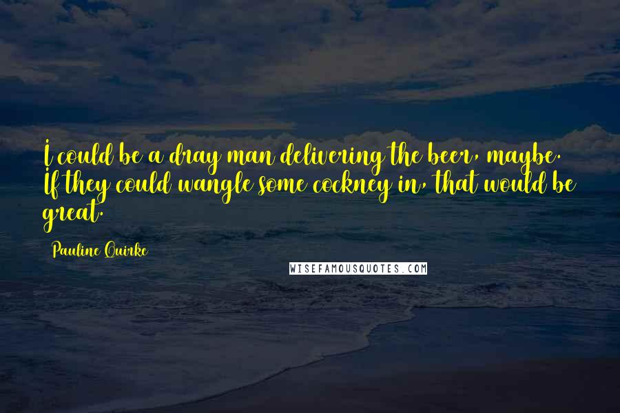 Pauline Quirke Quotes: I could be a dray man delivering the beer, maybe. If they could wangle some cockney in, that would be great.