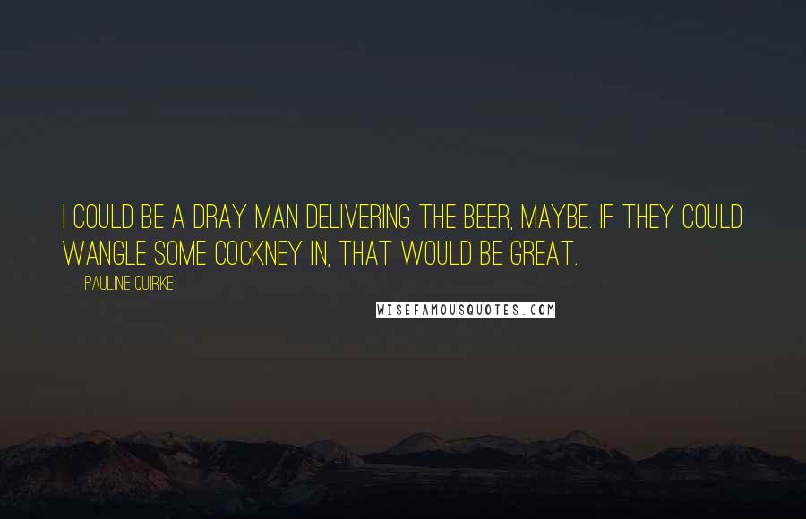 Pauline Quirke Quotes: I could be a dray man delivering the beer, maybe. If they could wangle some cockney in, that would be great.