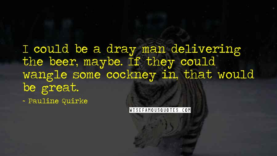 Pauline Quirke Quotes: I could be a dray man delivering the beer, maybe. If they could wangle some cockney in, that would be great.