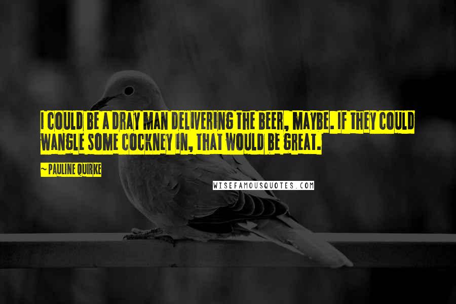 Pauline Quirke Quotes: I could be a dray man delivering the beer, maybe. If they could wangle some cockney in, that would be great.