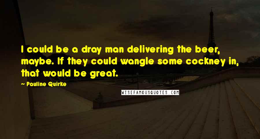 Pauline Quirke Quotes: I could be a dray man delivering the beer, maybe. If they could wangle some cockney in, that would be great.