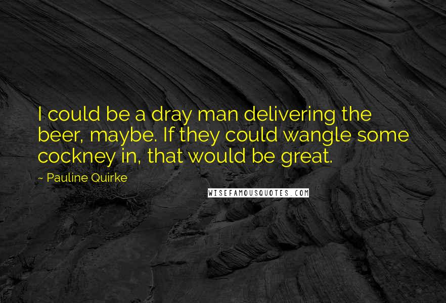 Pauline Quirke Quotes: I could be a dray man delivering the beer, maybe. If they could wangle some cockney in, that would be great.