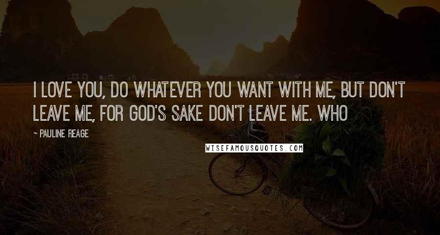 Pauline Reage Quotes: I love you, do whatever you want with me, but don't leave me, for God's sake don't leave me. Who