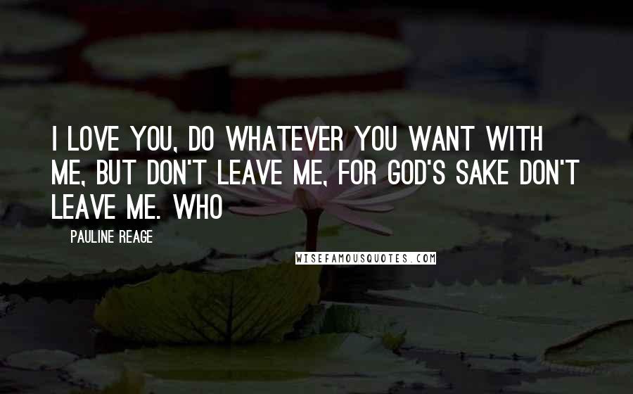 Pauline Reage Quotes: I love you, do whatever you want with me, but don't leave me, for God's sake don't leave me. Who