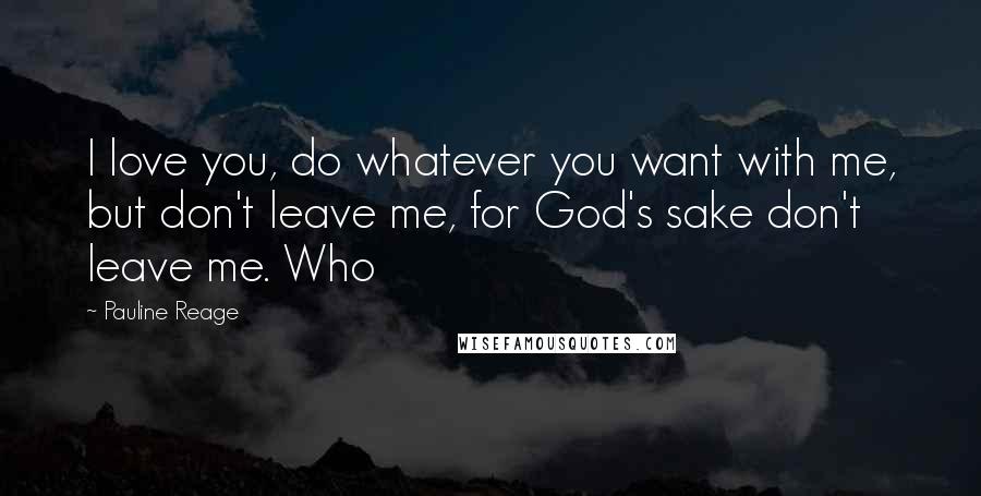 Pauline Reage Quotes: I love you, do whatever you want with me, but don't leave me, for God's sake don't leave me. Who