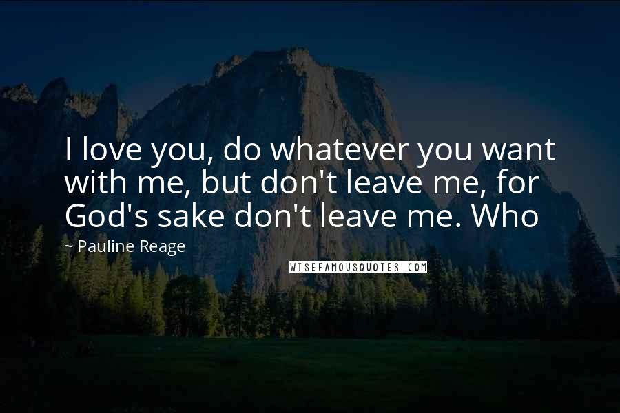 Pauline Reage Quotes: I love you, do whatever you want with me, but don't leave me, for God's sake don't leave me. Who