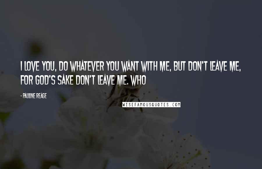 Pauline Reage Quotes: I love you, do whatever you want with me, but don't leave me, for God's sake don't leave me. Who