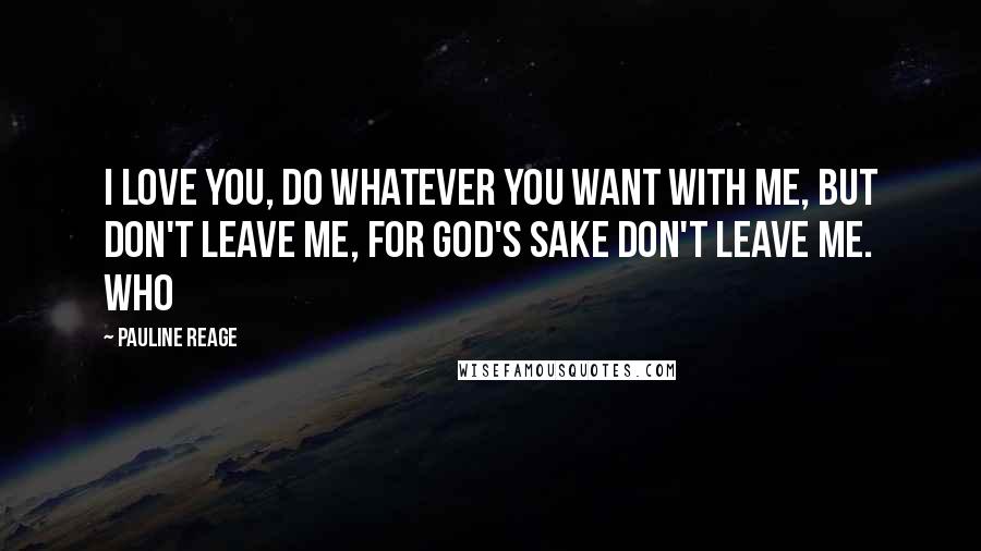 Pauline Reage Quotes: I love you, do whatever you want with me, but don't leave me, for God's sake don't leave me. Who