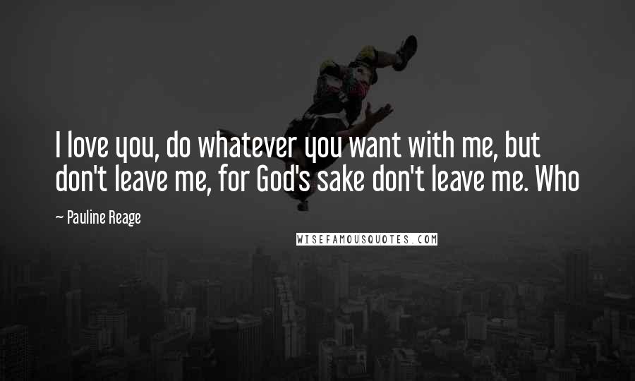 Pauline Reage Quotes: I love you, do whatever you want with me, but don't leave me, for God's sake don't leave me. Who