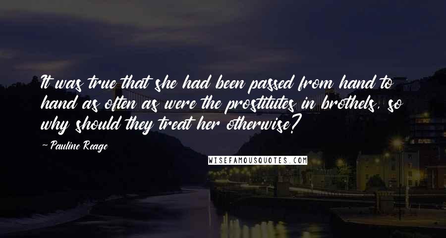 Pauline Reage Quotes: It was true that she had been passed from hand to hand as often as were the prostitutes in brothels, so why should they treat her otherwise?