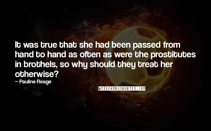 Pauline Reage Quotes: It was true that she had been passed from hand to hand as often as were the prostitutes in brothels, so why should they treat her otherwise?