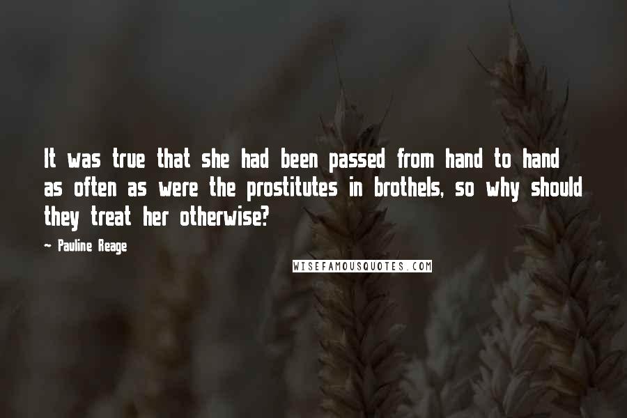 Pauline Reage Quotes: It was true that she had been passed from hand to hand as often as were the prostitutes in brothels, so why should they treat her otherwise?