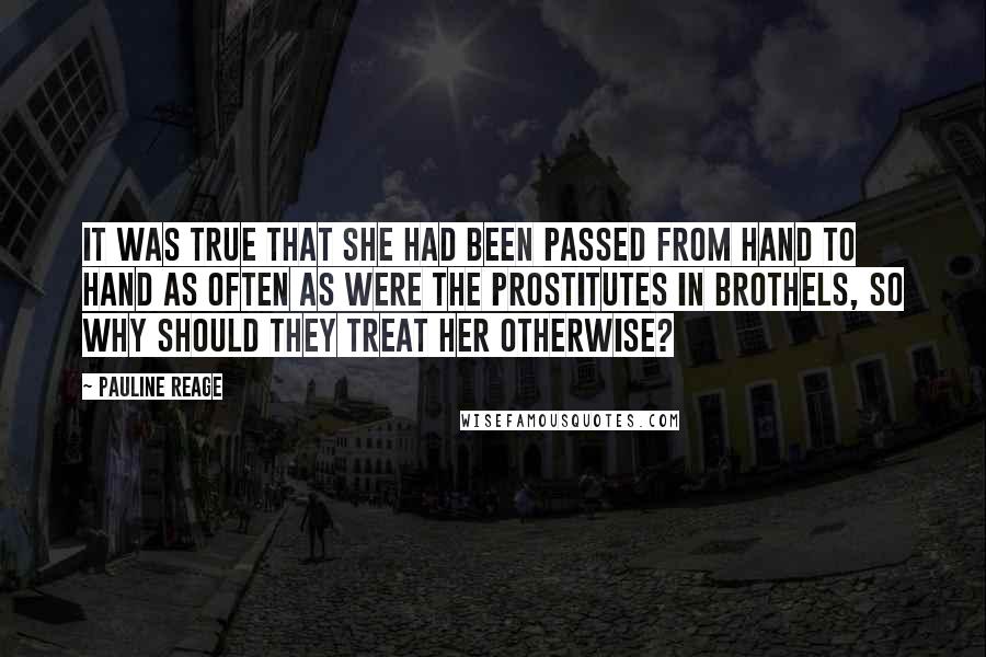 Pauline Reage Quotes: It was true that she had been passed from hand to hand as often as were the prostitutes in brothels, so why should they treat her otherwise?