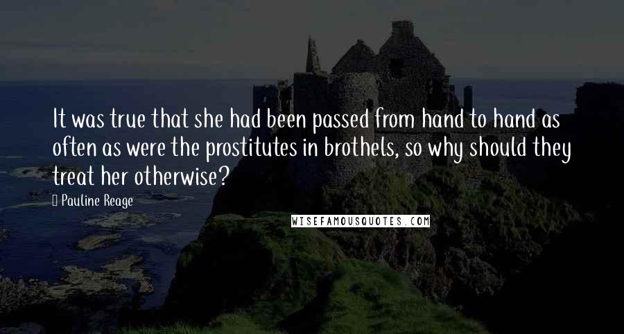 Pauline Reage Quotes: It was true that she had been passed from hand to hand as often as were the prostitutes in brothels, so why should they treat her otherwise?