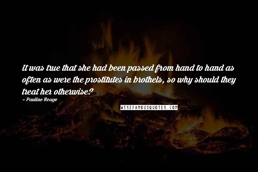 Pauline Reage Quotes: It was true that she had been passed from hand to hand as often as were the prostitutes in brothels, so why should they treat her otherwise?