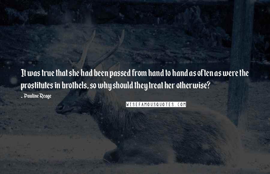 Pauline Reage Quotes: It was true that she had been passed from hand to hand as often as were the prostitutes in brothels, so why should they treat her otherwise?