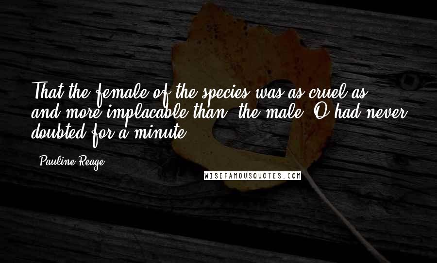 Pauline Reage Quotes: That the female of the species was as cruel as, and more implacable than, the male, O had never doubted for a minute.