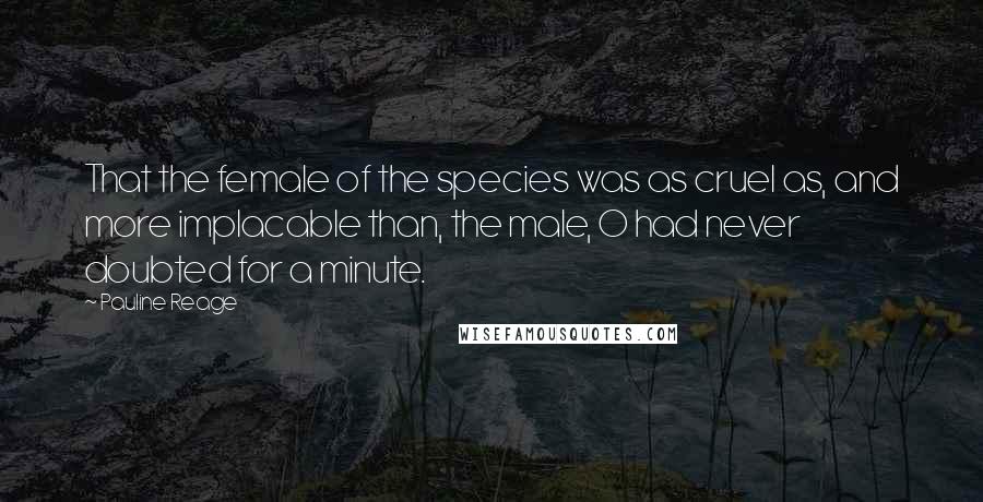Pauline Reage Quotes: That the female of the species was as cruel as, and more implacable than, the male, O had never doubted for a minute.