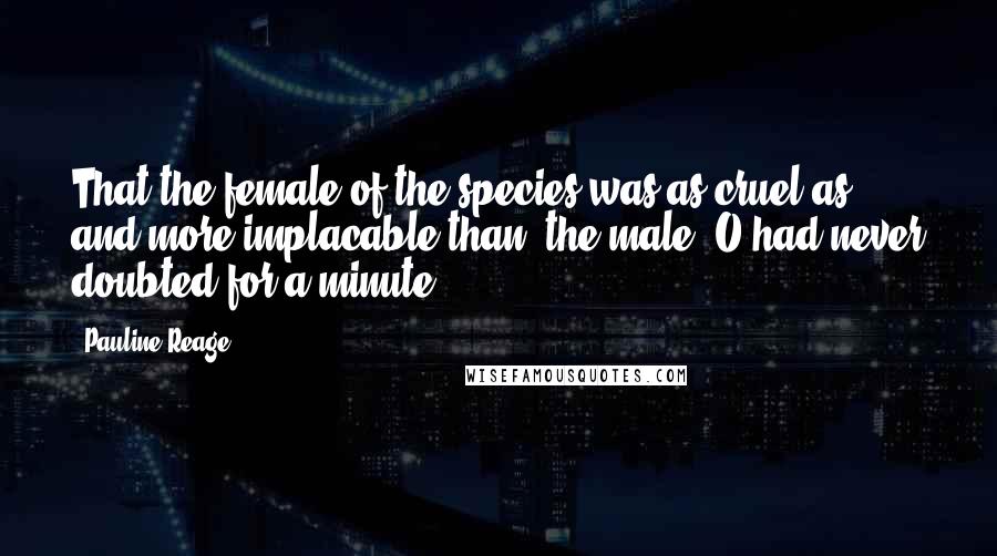 Pauline Reage Quotes: That the female of the species was as cruel as, and more implacable than, the male, O had never doubted for a minute.