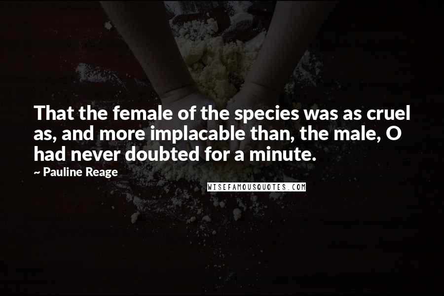 Pauline Reage Quotes: That the female of the species was as cruel as, and more implacable than, the male, O had never doubted for a minute.