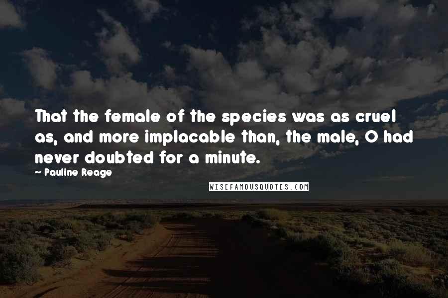 Pauline Reage Quotes: That the female of the species was as cruel as, and more implacable than, the male, O had never doubted for a minute.