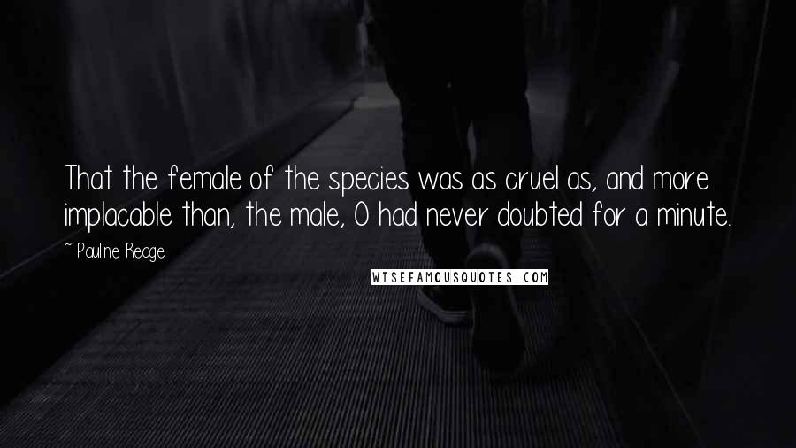 Pauline Reage Quotes: That the female of the species was as cruel as, and more implacable than, the male, O had never doubted for a minute.