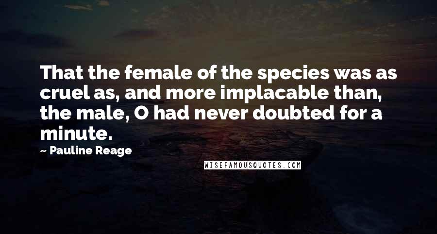Pauline Reage Quotes: That the female of the species was as cruel as, and more implacable than, the male, O had never doubted for a minute.