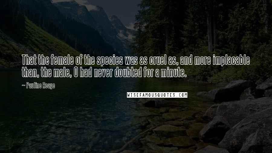 Pauline Reage Quotes: That the female of the species was as cruel as, and more implacable than, the male, O had never doubted for a minute.