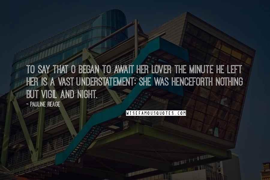 Pauline Reage Quotes: To say that O began to await her lover the minute he left her is a vast understatement: she was henceforth nothing but vigil and night.