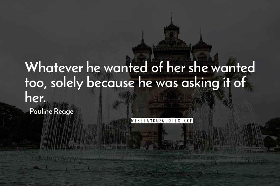 Pauline Reage Quotes: Whatever he wanted of her she wanted too, solely because he was asking it of her.