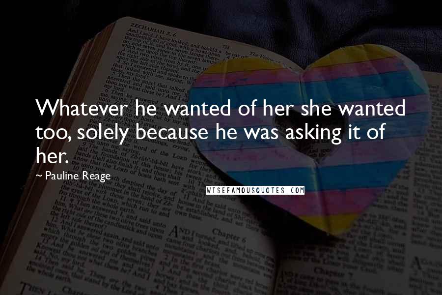 Pauline Reage Quotes: Whatever he wanted of her she wanted too, solely because he was asking it of her.