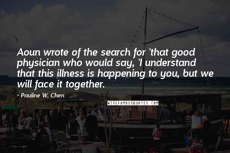 Pauline W. Chen Quotes: Aoun wrote of the search for 'that good physician who would say, 'I understand that this illness is happening to you, but we will face it together.